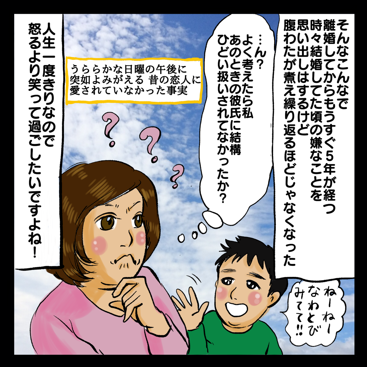 そんなこんなでりこんしてからもうすぐ5年が経つ。時々結婚してた頃の嫌なことを思い出しはするけど腹わたが煮え繰り返るほどじゃなくなった。人生一度きりなので怒るより笑って過ごしたいですよね！「…ん？よく考えたら私あのときの彼氏に結構ひどい扱いされてなかったか？」うららかな日曜の午後に突如よみがえる昔の恋人に愛されていなかった事実。ねーねーなわとびみてて！