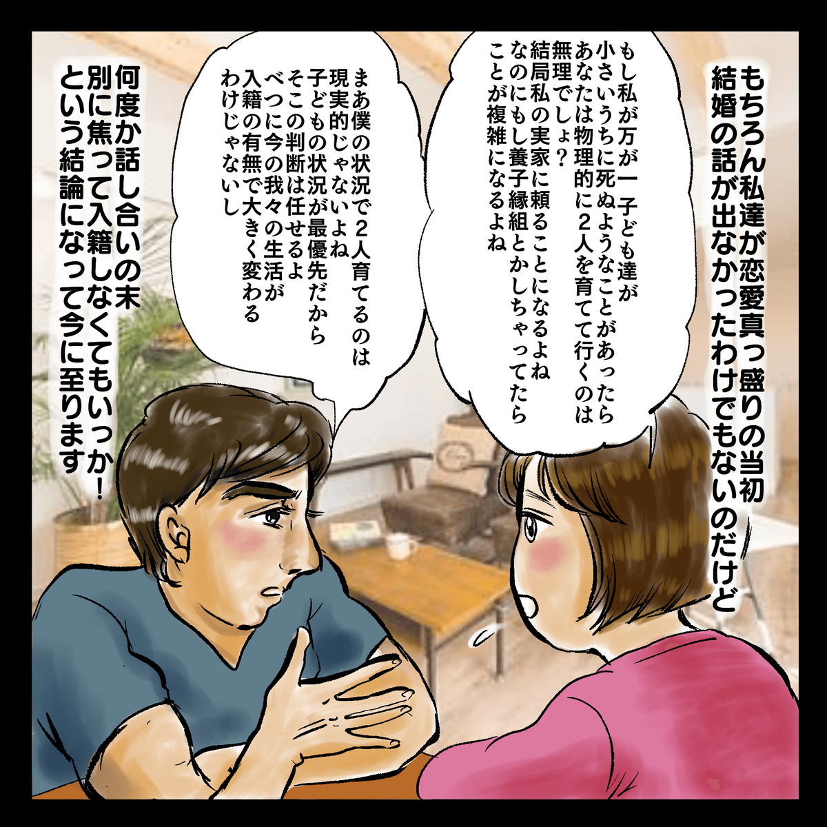 もちろん私達が恋愛真っ盛りの当初結婚の話が出なかったわけでもないのだけど「もし私が万が一子ども達が小さいうちに死ぬようなことがあったらあなたは物理的に2人を育てて行くのは無理でしょ？結局私の実家に頼ることになるよね。なのにもし養子縁組とかしちゃってたらことが複雑になるよね。」「まあ僕の状況で2人育てるのは現実的じゃないよね。子どもの状況が最優先だからそこの判断は任せるよ。べつに今の我々の生活が入籍の有無で大きく変わるわけじゃないし」何度か話し合いの末、別に焦って入籍しなくてもいっか！という結論になって今に至ります。