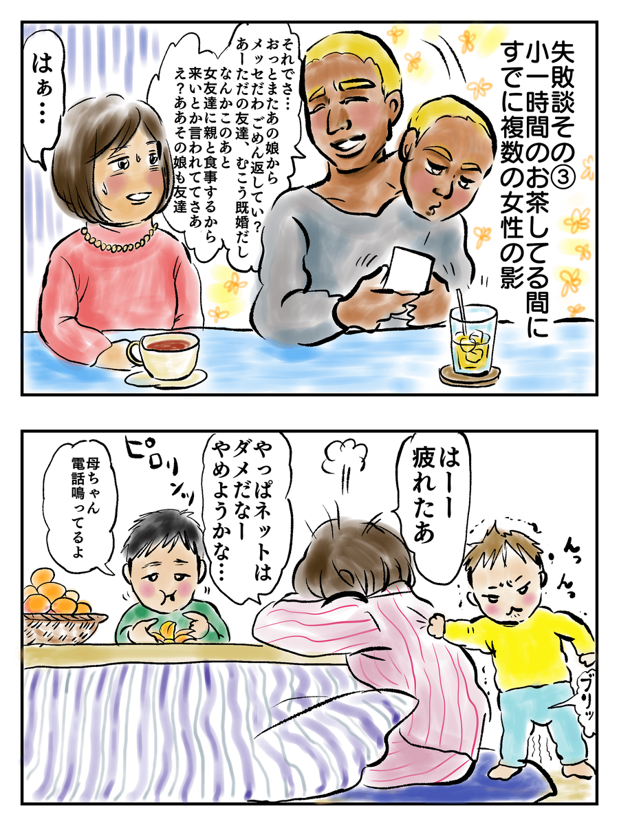 失敗談その③小1時間のお茶してる間にすでに複数の女性の影「それでさ…おっとまたあの娘からメッセだわごめん返していい？あーただの友達、むこう既婚だし。なんかこのあと女友達に親と食事するから来いとか言われててさあ　え？ああその娘も友達。「はー疲れたあ。やっぱネットはダメだなー…やめようかな…」「母ちゃん電話鳴ってるよ」