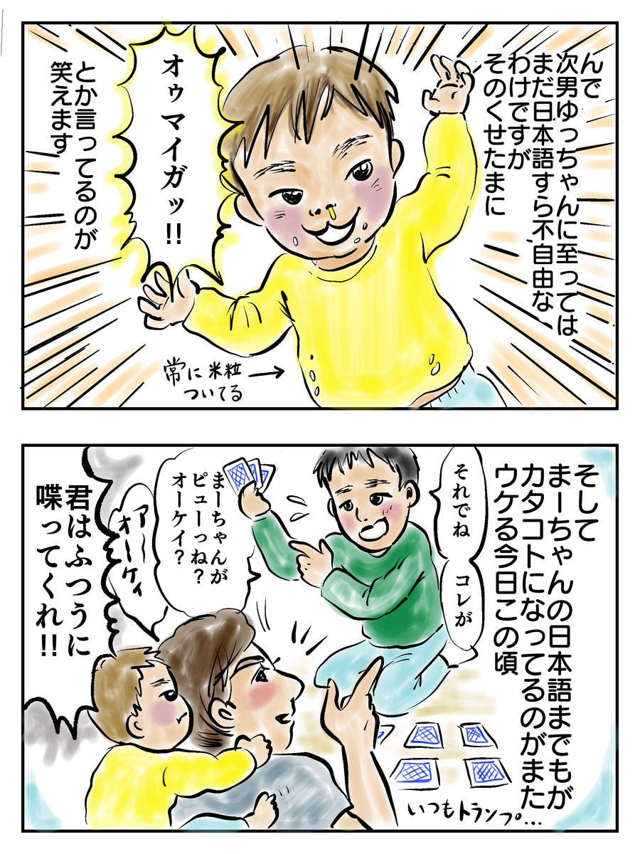 んで次男ゆっちゃんに至ってはまだ日本語すら不自由なわけですたそのくせたまに「オウマイガッ！」とか言ってるのが笑えます。そしてまーちゃんの日本語までもがカタコトになってるのがまたウケる今日この頃「それでねコレがまーちゃんがピューっね？オーケイ？」「君はふつうに喋ってくれ！」